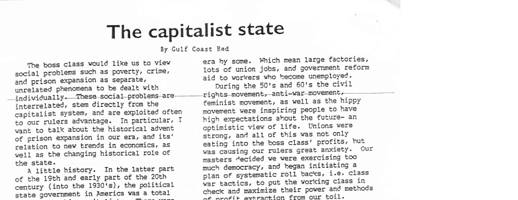 The capitalist state  By Gulf Coast Red  The boss class would like us to view social problems such as poverty, crime, 2nd prison expansion as separate, unrelated phencmena to be dealt with  indivicually. These social-problems-are-  interrelated, stem directly from the  to our rulers advantage. In particular, want to talk about the historical advent of prison expansion in our era, and its’ relation to new trends in econcmics, as well as the changing historical role of the state.  A little history. In the latter part of the 15th and early part of the 20th century (into the 1930’s), the political state government in America was a total  alist system, and are exploited often  era by some. Which mean large factories, Iots of union jobs, and government reform aid to workers who hecome unemployed. During the 50’s and 60’s the civil rights movement, anti-war roverent, — — feminist movement, as well as the hippy rovement were inspiring people to have T high exgectations akout the future- an optimistic view of life. Unions wers strong, and all Of this was not only eating into the boss class’ profits, but was causing our rulers great anxiety. Our rasters “ecided we were exercising too much democracy, and began initiating a plan of systematic roll backs, i.e. class war tactics, to put the working class in check and maximize their power and methods e e "R ot Bl o  